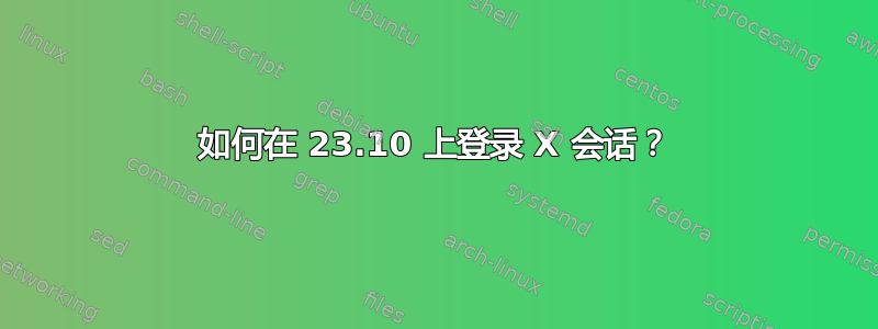 如何在 23.10 上登录 X 会话？