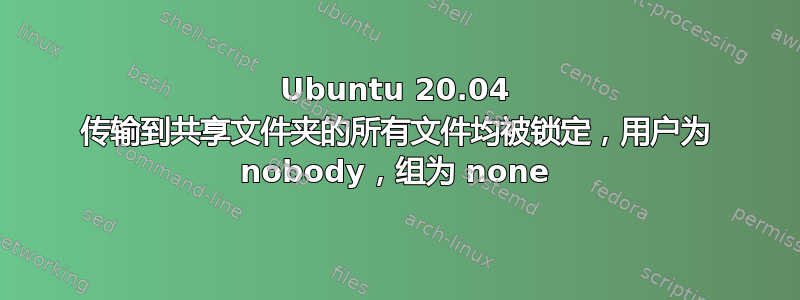 Ubuntu 20.04 传输到共享文件夹的所有文件均被锁定，用户为 nobody，组为 none