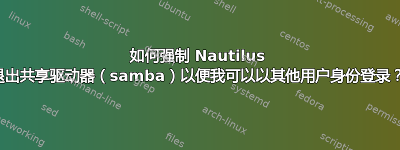 如何强制 Nautilus 退出共享驱动器（samba）以便我可以以其他用户身份登录？