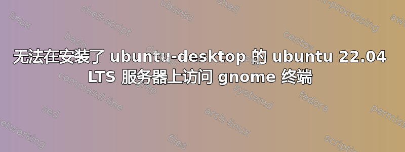 无法在安装了 ubuntu-desktop 的 ubuntu 22.04 LTS 服务器上访问 gnome 终端