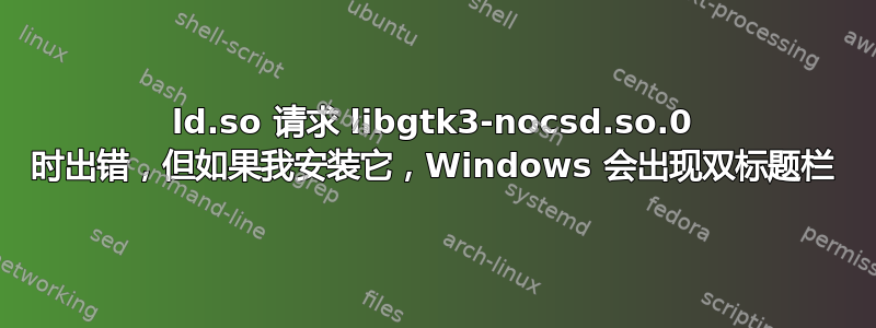 ld.so 请求 libgtk3-nocsd.so.0 时出错，但如果我安装它，Windows 会出现双标题栏