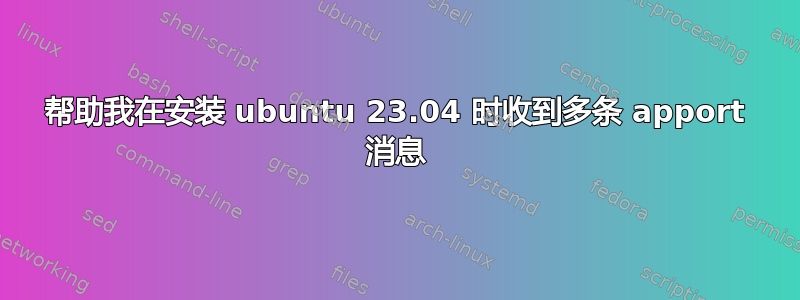 帮助我在安装 ubuntu 23.04 时收到多条 apport 消息