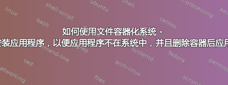 如何使用文件容器化系统 - 在单独的空间中安装应用程序，以便应用程序不在系统中，并且删除容器后应用程序就会消失？