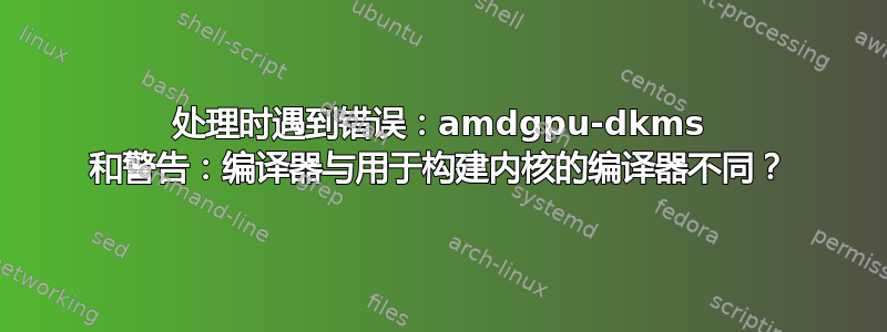 处理时遇到错误：amdgpu-dkms 和警告：编译器与用于构建内核的编译器不同？