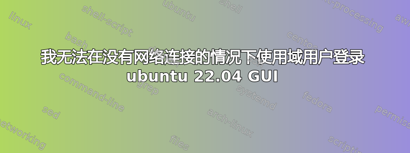 我无法在没有网络连接的情况下使用域用户登录 ubuntu 22.04 GUI