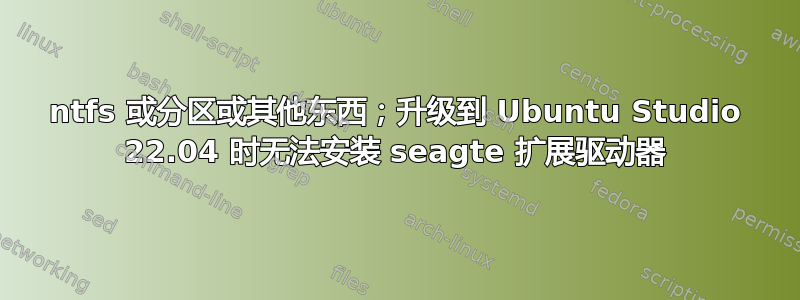 ntfs 或分区或其他东西；升级到 Ubuntu Studio 22.04 时无法安装 seagte 扩展驱动器