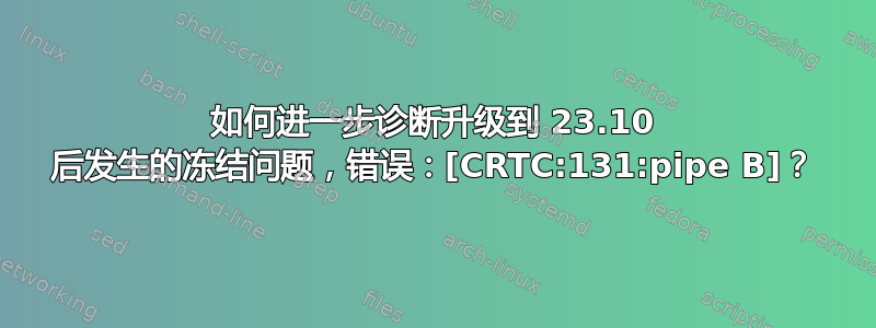 如何进一步诊断升级到 23.10 后发生的冻结问题，错误：[CRTC:131:pipe B]？