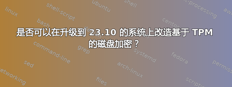 是否可以在升级到 23.10 的系统上改造基于 TPM 的磁盘加密？