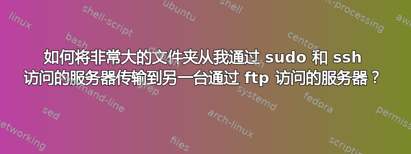 如何将非常大的文件夹从我通过 sudo 和 ssh 访问的服务器传输到另一台通过 ftp 访问的服务器？