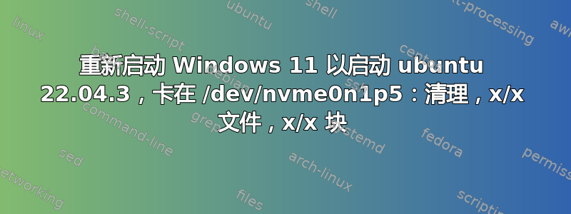 重新启动 Windows 11 以启动 ubuntu 22.04.3，卡在 /dev/nvme0n1p5：清理，x/x 文件，x/x 块