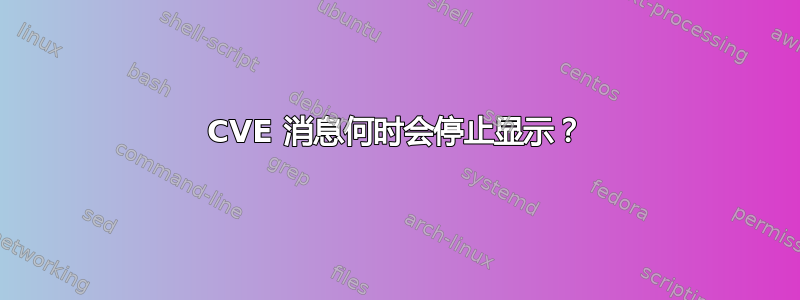 CVE 消息何时会停止显示？