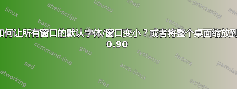 如何让所有窗口的默认字体/窗口变小？或者将整个桌面缩放到 0.90