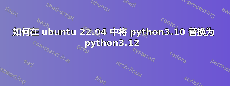 如何在 ubuntu 22.04 中将 python3.10 替换为 python3.12 