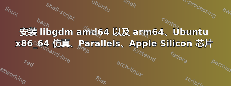 安装 libgdm amd64 以及 arm64、Ubuntu x86_64 仿真、Parallels、Apple Silicon 芯片