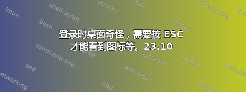 登录时桌面奇怪，需要按 ESC 才能看到图标等。23.10