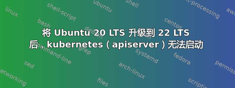 将 Ubuntu 20 LTS 升级到 22 LTS 后，kubernetes（apiserver）无法启动