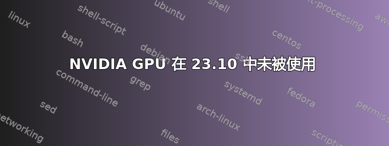 NVIDIA GPU 在 23.10 中未被使用