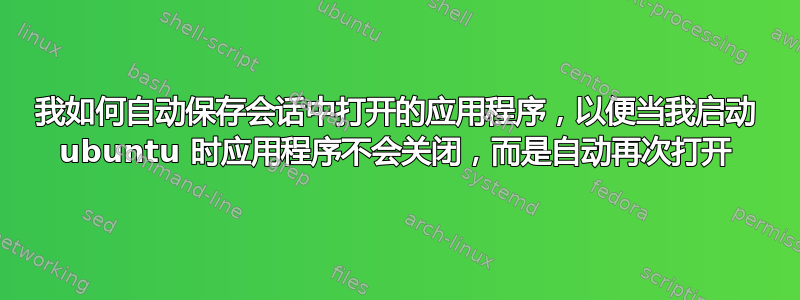 我如何自动保存会话中打开的应用程序，以便当我启动 ubuntu 时应用程序不会关闭，而是自动再次打开