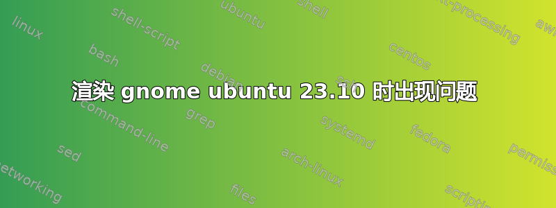 渲染 gnome ubuntu 23.10 时出现问题