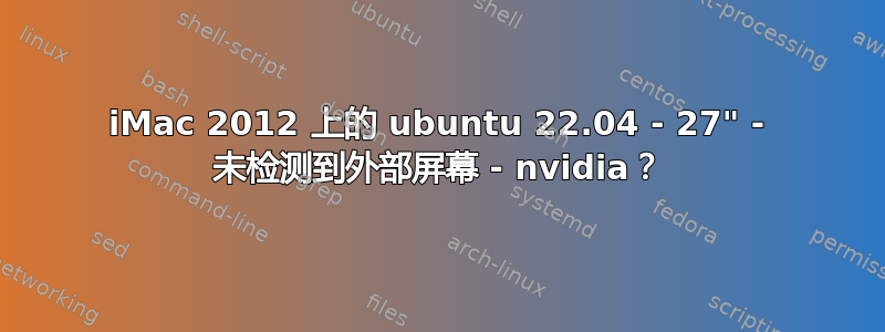 iMac 2012 上的 ubuntu 22.04 - 27" - 未检测到外部屏幕 - nvidia？