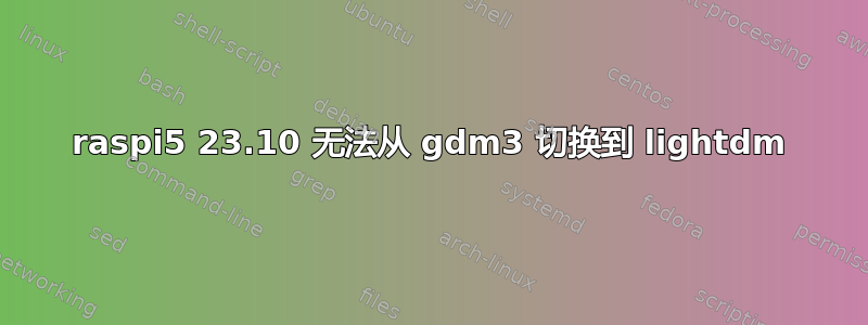 raspi5 23.10 无法从 gdm3 切换到 lightdm