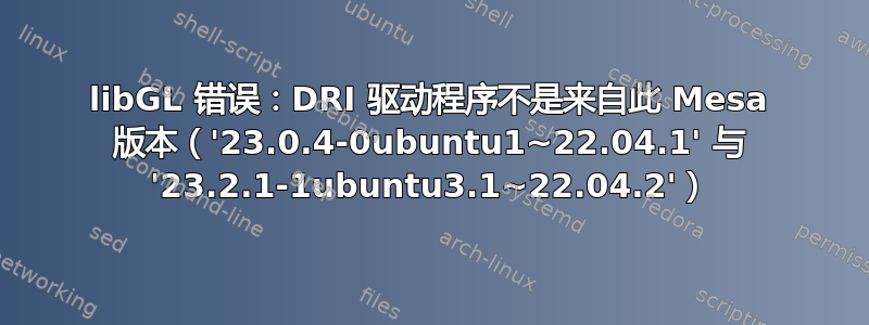 libGL 错误：DRI 驱动程序不是来自此 Mesa 版本（'23.0.4-0ubuntu1~22.04.1' 与 '23.2.1-1ubuntu3.1~22.04.2'）