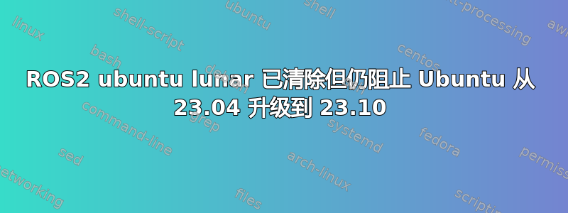 ROS2 ubuntu lunar 已清除但仍阻止 Ubuntu 从 23.04 升级到 23.10