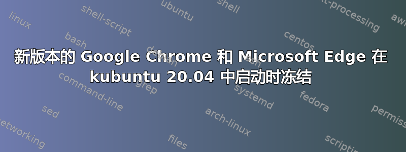 新版本的 Google Chrome 和 Microsoft Edge 在 kubuntu 20.04 中启动时冻结