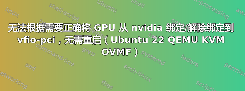 无法根据需要正确将 GPU 从 nvidia 绑定/解除绑定到 vfio-pci，无需重启（Ubuntu 22 QEMU KVM OVMF）