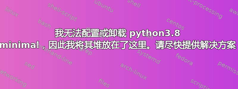 我无法配置或卸载 python3.8 minimal，因此我将其堆放在了这里。请尽快提供解决方案