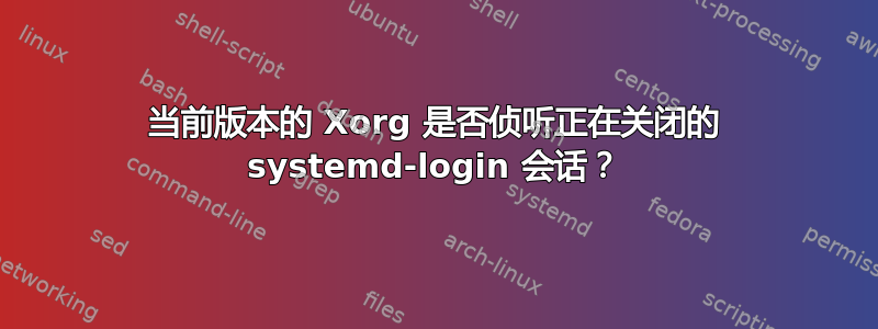 当前版本的 Xorg 是否侦听正在关闭的 systemd-login 会话？