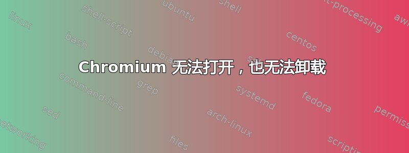 Chromium 无法打开，也无法卸载