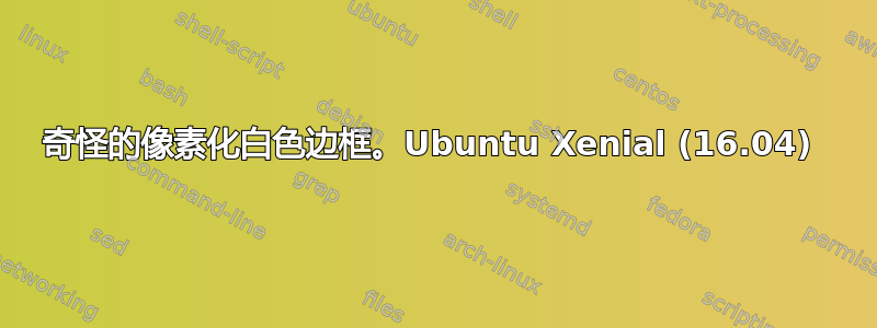 奇怪的像素化白色边框。Ubuntu Xenial (16.04) 