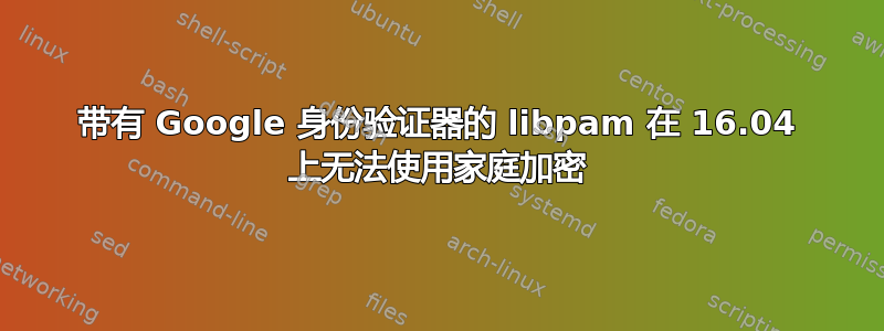 带有 Google 身份验证器的 libpam 在 16.04 上无法使用家庭加密