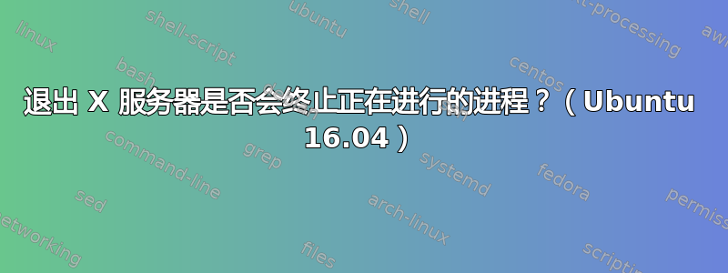 退出 X 服务器是否会终止正在进行的进程？（Ubuntu 16.04）