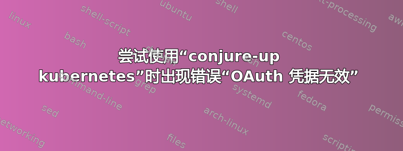 尝试使用“conjure-up kubernetes”时出现错误“OAuth 凭据无效”