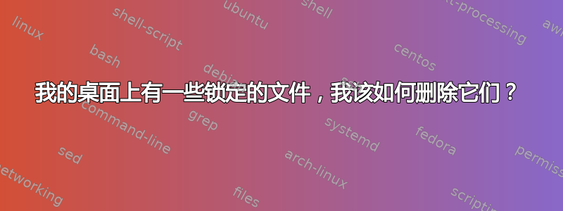 我的桌面上有一些锁定的文件，我该如何删除它们？