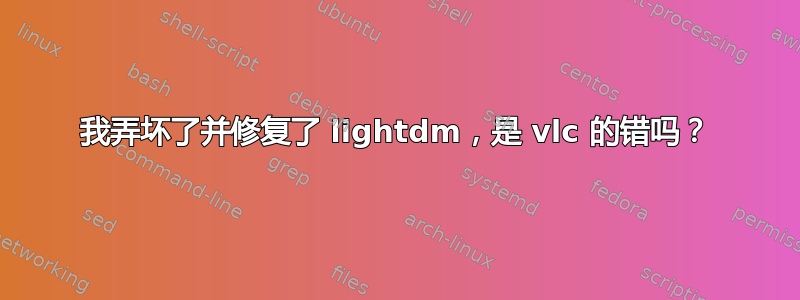 我弄坏了并修复了 lightdm，是 vlc 的错吗？