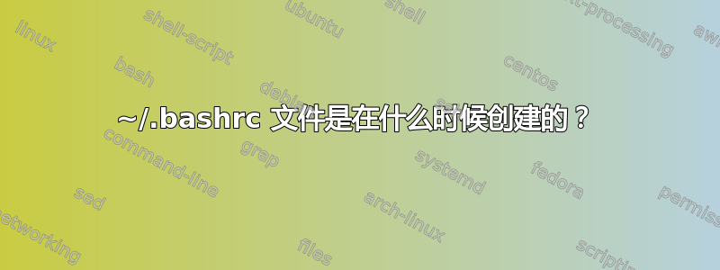 ~/.bashrc 文件是在什么时候创建的？