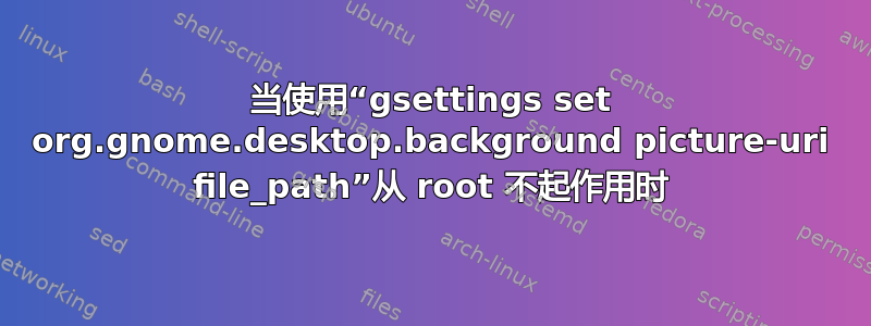 当使用“gsettings set org.gnome.desktop.background picture-uri file_path”从 root 不起作用时