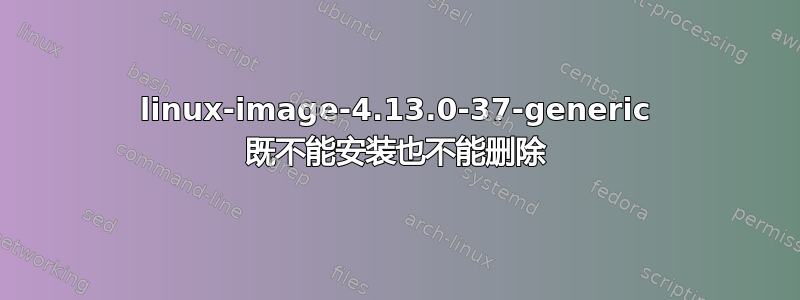 linux-image-4.13.0-37-generic 既不能安装也不能删除