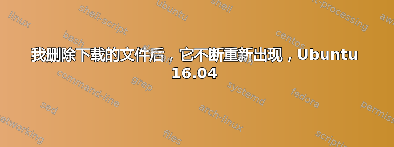 我删除下载的文件后，它不断重新出现，Ubuntu 16.04