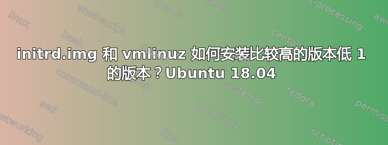 initrd.img 和 vmlinuz 如何安装比较高的版本低 1 的版本？Ubuntu 18.04