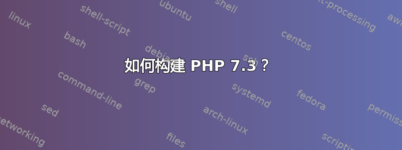 如何构建 PHP 7.3？