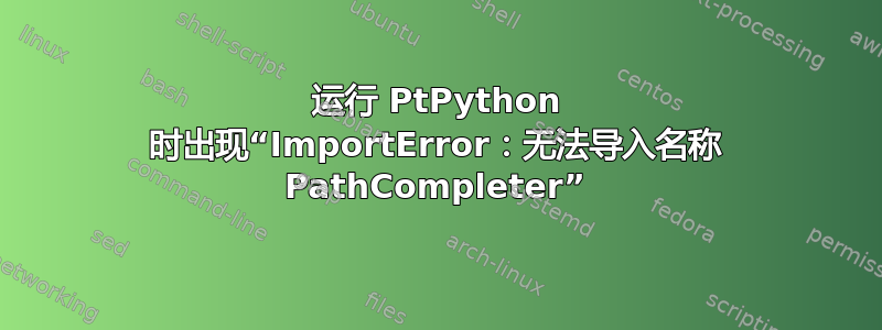 运行 PtPython 时出现“ImportError：无法导入名称 PathCompleter”