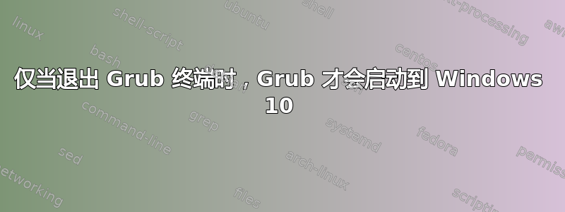 仅当退出 Grub 终端时，Grub 才会启动到 Windows 10