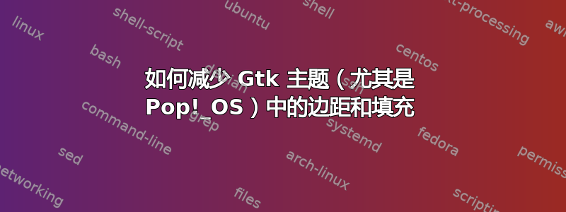 如何减少 Gtk 主题（尤其是 Pop!_OS）中的边距和填充