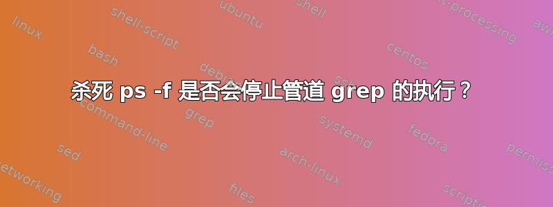 杀死 ps -f 是否会停止管道 grep 的执行？