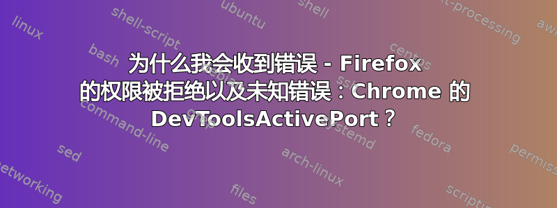 为什么我会收到错误 - Firefox 的权限被拒绝以及未知错误：Chrome 的 DevToolsActivePort？