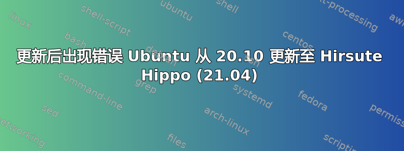 更新后出现错误 Ubuntu 从 20.10 更新至 Hirsute Hippo (21.04)